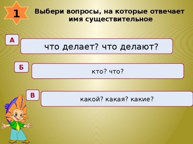 1 Выбери вопросы, на которые отвечает имя существительное  А что делает? что делают? Б кто? что? В какой? какая? какие? 