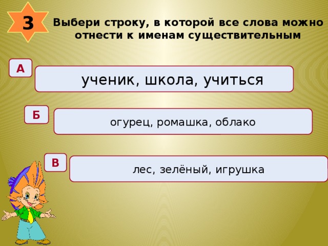 3 Выбери строку, в которой все слова можно отнести к именам существительным  А ученик, школа, учиться Б огурец, ромашка, облако В лес, зелёный, игрушка 