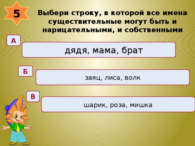 5 Выбери строку, в которой все имена существительные могут быть и нарицательными, и собственными  А дядя, мама, брат Б заяц, лиса, волк В шарик, роза, мишка 