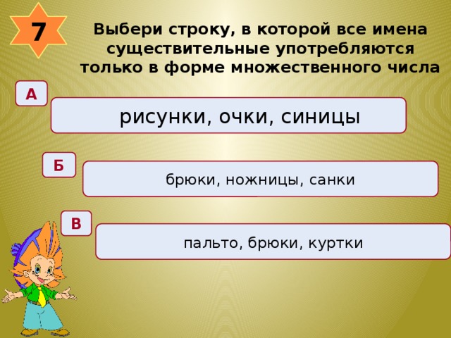 7 Выбери строку, в которой все имена существительные употребляются только в форме множественного числа  А рисунки, очки, синицы Б брюки, ножницы, санки В пальто, брюки, куртки 