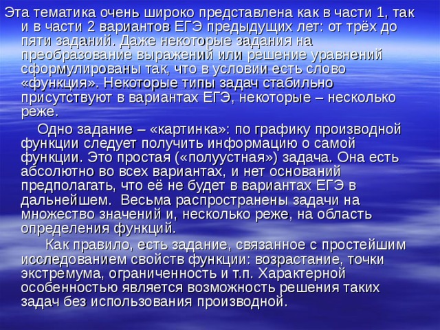 Эта тематика очень широко представлена как в части 1, так и в части 2 вариантов ЕГЭ предыдущих лет: от трёх до пяти заданий. Даже некоторые задания на преобразование выражений или решение уравнений сформулированы так, что в условии есть слово «функция». Некоторые типы задач стабильно присутствуют в вариантах ЕГЭ, некоторые – несколько реже.  Одно задание – «картинка»: по графику производной функции следует получить информацию о самой функции. Это простая («полуустная») задача. Она есть абсолютно во всех вариантах, и нет оснований предполагать, что её не будет в вариантах ЕГЭ в дальнейшем. Весьма распространены задачи на множество значений и, несколько реже, на область определения функций.  Как правило, есть задание, связанное с простейшим исследованием свойств функции: возрастание, точки экстремума, ограниченность и т.п. Характерной особенностью является возможность решения таких задач без использования производной.  