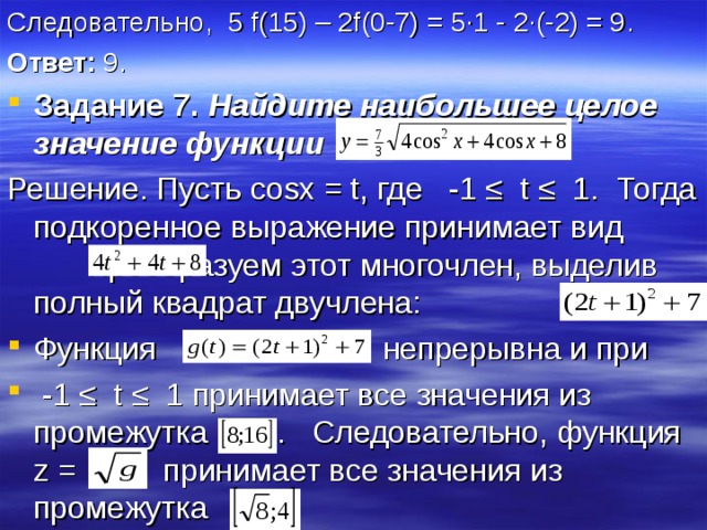 Следовательно, 5 f(15) – 2f(0-7) = 5∙1 - 2∙(-2) = 9 . Ответ: 9. Задание 7. Найдите наибольшее целое значение  функции Решение. Пусть cosx = t , где -1 ≤ t ≤ 1. Тогда подкоренное выражение принимает вид Преобразуем этот многочлен, выделив полный квадрат двучлена: Функция непрерывна и при  -1 ≤ t ≤ 1 принимает все значения из промежутка . Следовательно, функция z =  принимает все значения из промежутка 