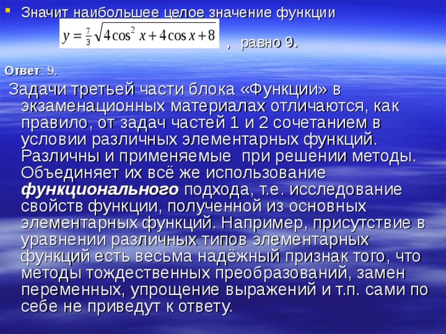 Значит наибольшее целое значение функции   , равно 9 .  Ответ : 9.  Задачи третьей части блока «Функции» в экзаменационных материалах отличаются, как правило, от задач частей 1 и 2 сочетанием в условии различных элементарных функций. Различны и применяемые при решении методы. Объединяет их всё же использование функционального подхода, т.е. исследование свойств функции, полученной из основных элементарных функций. Например, присутствие в уравнении различных типов элементарных функций есть весьма надёжный признак того, что методы тождественных преобразований, замен переменных, упрощение выражений и т.п. сами по себе не приведут к ответу. 