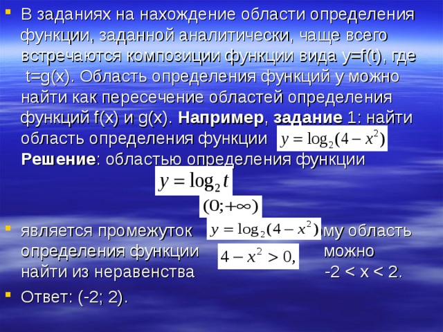 В заданиях на нахождение области определения функции, заданной аналитически, чаще всего встречаются композиции функции вида y = f ( t ), где t = g ( x ). Область определения функций y можно найти как пересечение областей определения функций f ( x ) и g ( x ). Например , задание 1: найти область определения функции . Решение : областью определения функции  является промежуток , поэтому область определения функции можно найти из неравенства -2 Ответ: (-2; 2). 