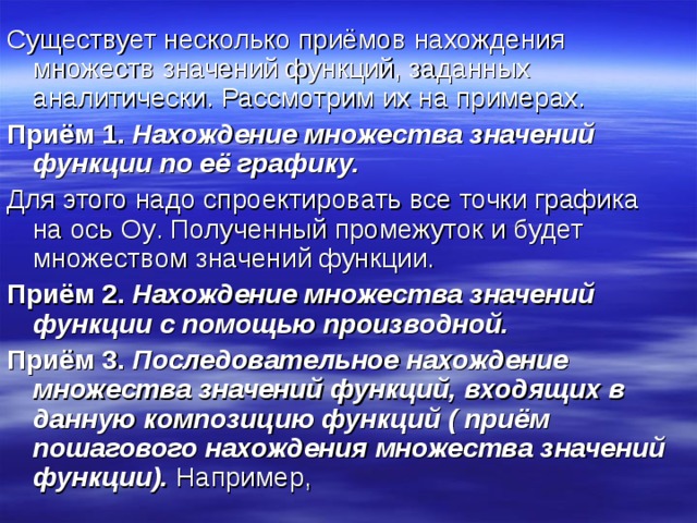 Существует несколько приёмов нахождения множеств значений функций, заданных аналитически. Рассмотрим их на примерах. Приём 1. Нахождение множества значений функции по её графику. Для этого надо спроектировать все точки графика на ось Oy . Полученный промежуток и будет множеством значений функции. Приём 2. Нахождение множества значений функции с помощью производной. Приём 3. Последовательное нахождение множества значений функций, входящих в данную композицию функций ( приём пошагового нахождения множества значений функции). Например, 