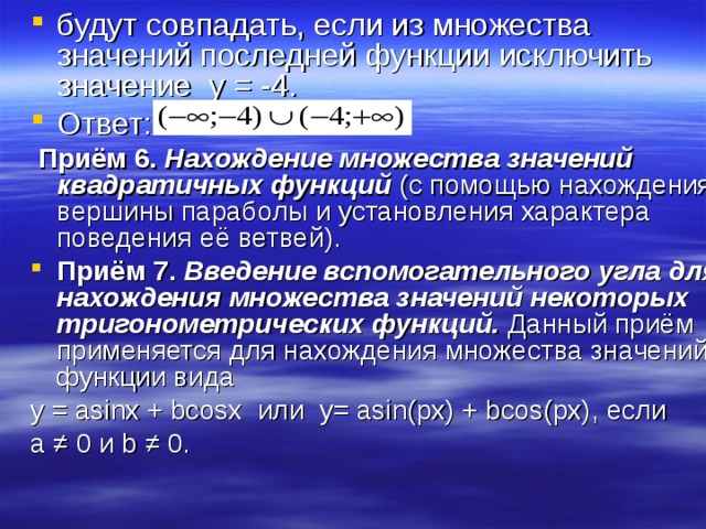 будут совпадать, если из множества значений последней функции исключить значение y = -4. Ответ:  Приём 6.  Нахождение множества значений квадратичных функций (с помощью нахождения вершины параболы и установления характера поведения её ветвей). Приём 7.  Введение вспомогательного угла для нахождения множества значений некоторых тригонометрических функций. Данный приём применяется для нахождения множества значений функции вида y = asinx + bcosx или y= asin(px) + bcos(px), если  а ≠ 0 и b ≠ 0. 