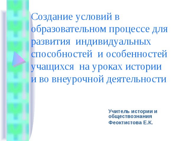 Создание условий в образовательном процессе для развития индивидуальных способностей и особенностей учащихся на уроках истории и во внеурочной деятельности Учитель истории и обществознания Феоктистова Е.К. 