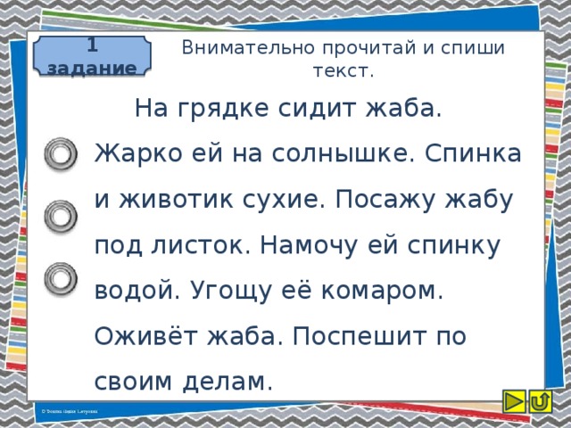 1 задание Внимательно прочитай и спиши текст.  На грядке сидит жаба. Жарко ей на солнышке. Спинка и животик сухие. Посажу жабу под листок. Намочу ей спинку водой. Угощу её комаром. Оживёт жаба. Поспешит по своим делам.