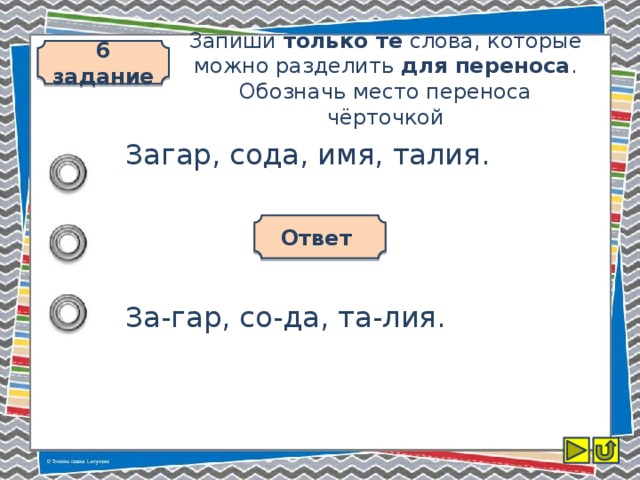 6 задание Запиши только те слова, которые можно разделить для переноса . Обозначь место переноса чёрточкой Загар, сода, имя, талия. Ответ За-гар, со-да, та-лия.