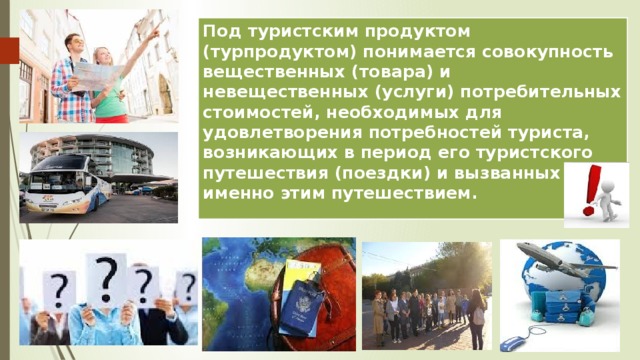 Под туристским продуктом (турпродуктом) понимается совокупность вещественных (товара) и невещественных (услуги) потребительных стоимостей, необходимых для удовлетворения потребностей туриста, возникающих в период его туристского путешествия (поездки) и вызванных именно этим путешествием. 