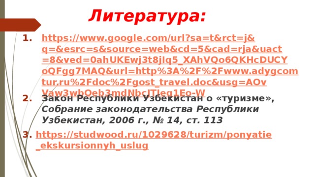      Литература: https://www.google.com/url?sa=t&rct=j&q=&esrc=s&source=web&cd=5&cad=rja&uact=8&ved=0ahUKEwj3t8jIq5_XAhVQo6QKHcDUCYoQFgg7MAQ&url=http%3A%2F%2Fwww.adygcomtur.ru%2Fdoc%2Fgost_travel.doc&usg=AOvVaw3wbOeb3mdNbcJTIeq1Eo-W Закон Республики Узбекистан о «туризме», Собрание законодательства Республики Узбекистан, 2006 г., № 14, ст. 113 https://studwood.ru/1029628/turizm/ponyatie_ekskursionnyh_uslug 