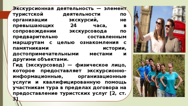 Экскурсионная деятельность — элемент туристской деятельности по организации экскурсий, не превышающих 24 часа, в сопровождении экскурсовода по предварительно составленным маршрутам с целью ознакомления с памятниками истории, достопримечательными местами и другими объектами. Гид (экскурсовод) — физическое лицо, которое предоставляет экскурсионно-информационные, организационные услуги и квалифицированную помощь участникам тура в пределах договора на предоставление туристских услуг [2, ст. 3] 