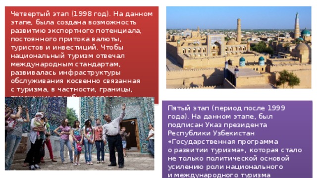 Четвертый этап (1998 год). На данном этапе, была создана возможность развитию экспортного потенциала, постоянного притока валюты, туристов и инвестиций. Чтобы национальный туризм отвечал международным стандартам, развивалась инфраструктуры обслуживания косвенно связанная с туризма, в частности, границы, таможни и службы аэропорта. Пятый этап (период после 1999 года). На данном этапе, был подписан Указ президента Республики Узбекистан «Государственная программа о развитии туризма», которая стало не только политической основой усилению роли национального и международного туризма возможность, но также укрепило его экономические основы. 