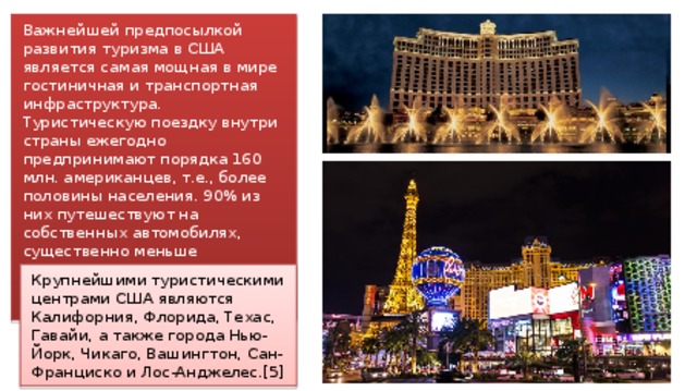 Важнейшей предпосылкой развития туризма в США является самая мощная в мире гостиничная и транспортная инфраструктура. Туристическую поездку внутри страны ежегодно предпринимают порядка 160 млн. американцев, т.е., более половины населения. 90% из них путешествуют на собственных автомобилях, существенно меньше авиационным транспортом, поезда в Америке популярностью не пользуются. Крупнейшими туристическими центрами США являются Калифорния, Флорида, Техас, Гавайи, а также города Нью-Йорк, Чикаго, Вашингтон, Сан-Франциско и Лос-Анджелес.[5] 