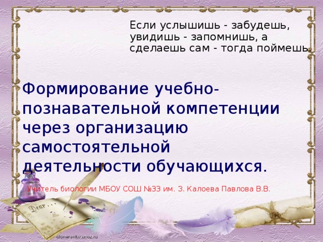 Если услышишь - забудешь, увидишь - запомнишь, а сделаешь сам - тогда поймешь.    Формирование учебно-познавательной компетенции через организацию самостоятельной деятельности обучающихся.   Учитель биологии МБОУ СОШ №33 им. З. Калоева Павлова В.В. 