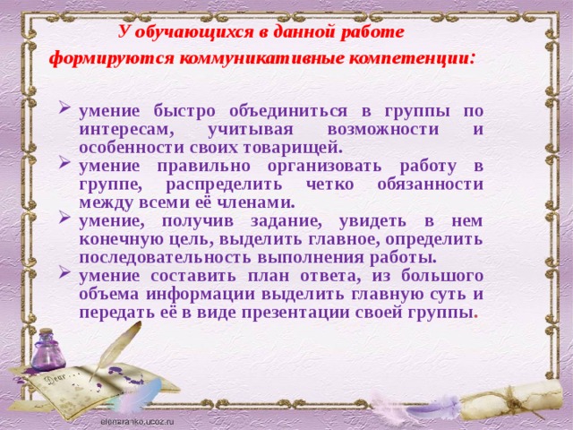 У обучающихся в данной работе  формируются коммуникативные компетенции : умение быстро объединиться в группы по интересам, учитывая возможности и особенности своих товарищей. умение правильно организовать работу в группе, распределить четко обязанности между всеми её членами. умение, получив задание, увидеть в нем конечную цель, выделить главное, определить последовательность выполнения работы. умение составить план ответа, из большого объема информации выделить главную суть и передать её в виде презентации своей группы . 