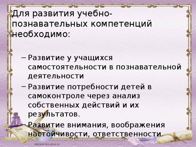 Для развития учебно-познавательных компетенций необходимо: Развитие у учащихся самостоятельности в познавательной деятельности Развитие потребности детей в самоконтроле через анализ собственных действий и их результатов. Развитие внимания, воображения настойчивости, ответственности. Развитие у учащихся самостоятельности в познавательной деятельности Развитие потребности детей в самоконтроле через анализ собственных действий и их результатов. Развитие внимания, воображения настойчивости, ответственности. 