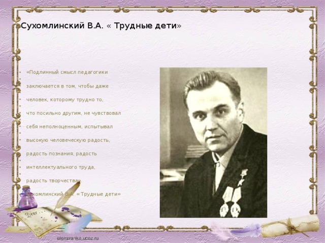      Сухомлинский В.А. « Трудные дети»          «Подлинный смысл педагогики    заключается в том, чтобы даже    человек, которому трудно то,    что посильно другим, не чувствовал    себя неполноценным, испытывал    высокую человеческую радость,    радость познания, радость    интеллектуального труда,    радость творчества».    Сухомлинский В.А. « Трудные дети»     