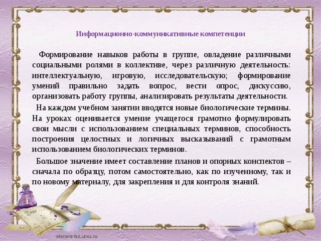 Информационно-коммуникативные компетенции     Формирование навыков работы в группе, овладение различными социальными ролями в коллективе, через различную деятельность: интеллектуальную, игровую, исследовательскую; формирование умений правильно задать вопрос, вести опрос, дискуссию, организовать работу группы, анализировать результаты деятельности.  На каждом учебном занятии вводятся новые биологические термины. На уроках оценивается умение учащегося грамотно формулировать свои мысли с использованием специальных терминов, способность построения целостных и логичных высказываний с грамотным использованием биологических терминов.  Большое значение имеет составление планов и опорных конспектов – сначала по образцу, потом самостоятельно, как по изученному, так и по новому материалу, для закрепления и для контроля знаний. 