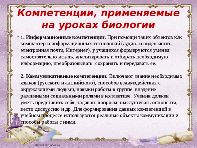 Компетенции, применяемые на уроках биологии 1 . Информационные компетенции.  При помощи таких объектов как компьютер и информационных технологий (аудио- и видеозапись, электронная почта, Интернет), у учащихся формируются умения самостоятельно искать, анализировать и отбирать необходимую информацию, преобразовывать, сохранять и передавать ее.    2. Коммуникативные компетенции.  Включают знание необходимых языков (русского и английского), способов взаимодействия с окружающими людьми, навыки работы в группе, владение различными социальными ролями в коллективе. Ученик должен уметь представить себя, задавать вопросы, выслушивать оппонента, вести дискуссию и др. Для формирования данных компетенций в учебном процессе используются реальные объекты коммуникации и способы работы с ними.     
