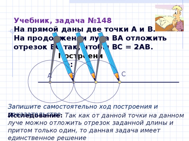 Учебник, задача №148  На прямой даны две точки А и В.  На продолжении луча ВА отложить отрезок ВС так, чтобы ВС = 2АВ. Построение : С В А Запишите самостоятельно ход построения и доказательство Исследование: Так как от данной точки на данном луче можно отложить отрезок заданной длины и притом только один, то данная задача имеет единственное решение 