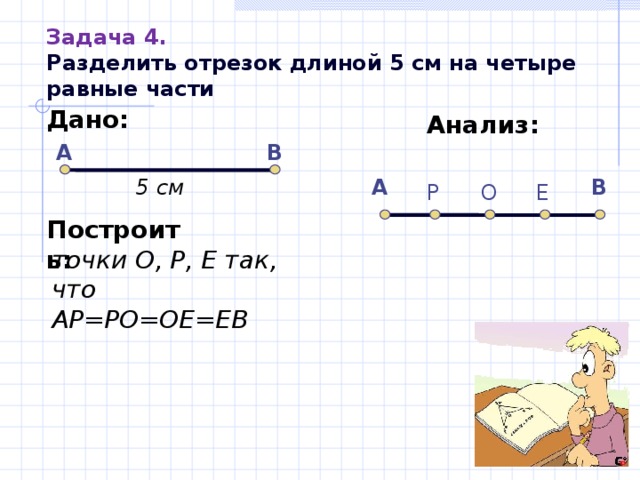 Задача 4.  Разделить отрезок длиной 5 см на четыре равные части Дано:   Анализ: А В 5 см А В О Е Р Построить: точки О, Р, Е так, что АР=РО=ОЕ=ЕВ 