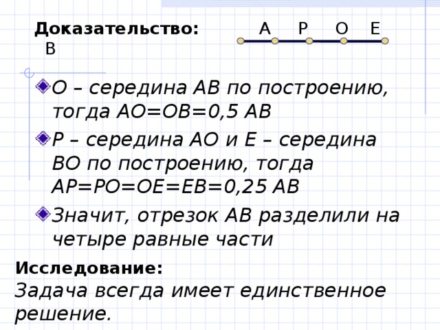 Доказательство: А Р О Е В О – середина АВ по построению, тогда АО=ОВ=0,5 АВ Р – середина АО и Е – середина ВО по построению, тогда АР=РО=ОЕ=ЕВ=0,25 АВ Значит, отрезок АВ разделили на четыре равные части  Исследование:  Задача всегда имеет единственное решение. 