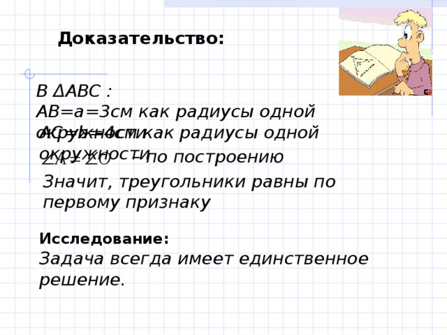 Доказательство: В Δ АВС : АВ=а=3см как радиусы одной окружности АС= b =4см как радиусы одной окружности  – по построению Значит, треугольники равны по первому признаку Исследование:  Задача всегда имеет единственное решение. 