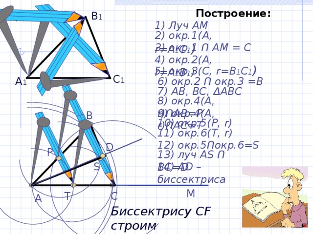 Построение : Дано: В 1 1) Луч АМ 2) окр.1(А, r =А 1 С 1 )  3) окр.1 Ո АМ = С 4) окр.2(А, r =А 1 В 1 ) 5) окр.3(С, r =В 1 С 1 )  С 1 6) окр.2 Ո окр.3 =В А 1 7) АВ, ВС, Δ АВС 8) окр.4(А, r ) Ո АВ=Р 9) окр.4(А, r ) Ո АС=Т В 10) окр.5(Р, r ) 11) окр.6(Т, r )  12) окр.5 Ո окр.6= S D Р 13) луч А S Ո BC=D S 14) AD – биссектриса М Т С А Биссектрису CF строим самостоятельно 