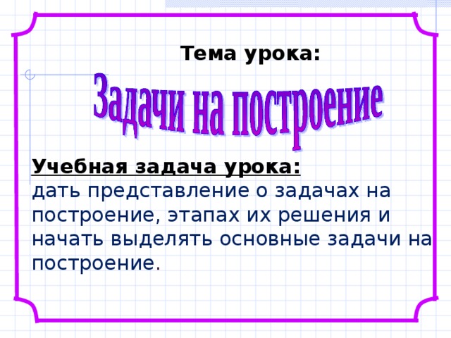 Тема урока: Учебная задача урока:  дать представление о задачах на построение, этапах их решения и начать выделять основные задачи на построение . 