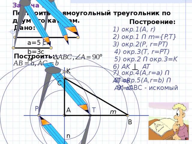 Задача 1 2 . Построить  прямоугольный треугольник по двум его катетам. Построение: Дано: 1) окр.1(А, r ) 2) окр.1 Ո  m={P,T} а=5 см 3) окр. 2 (Р, r=PT) 4) окр. 3 ( T , r=PT) b=3 см Построить:   5) окр. 2  Ո окр. 3=K 6) AK AT  K 7)  окр.4(А, r=a) Ո AT=B 8) окр.5(А, r=b) Ո AK=C  C 9) Δ ABC - искомый P А T m B n 