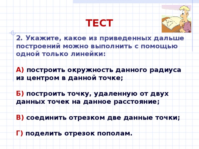 ТЕСТ 2. Укажите, какое из приведенных дальше построений можно выполнить с помощью одной только линейки: А)  построить окружность данного радиуса из центром в данной точке;  Б)  построить точку, удаленную от двух данных точек на данное расстояние;  В)  соединить отрезком две данные точки;  Г) поделить отрезок пополам. 