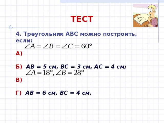 ТЕСТ 4. Треугольник АВС можно построить, если: А)  Б)  АВ = 5 см, ВС = 3 см, АС = 4 см;  В)  Г)  АВ = 6 см, ВС = 4 см. 