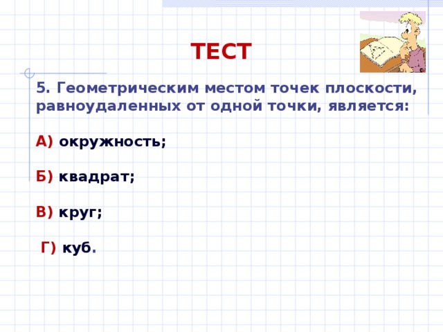 ТЕСТ 5. Геометрическим местом точек плоскости, равноудаленных от одной точки, является: А) окружность;  Б) квадрат;  В) круг;   Г) куб . 