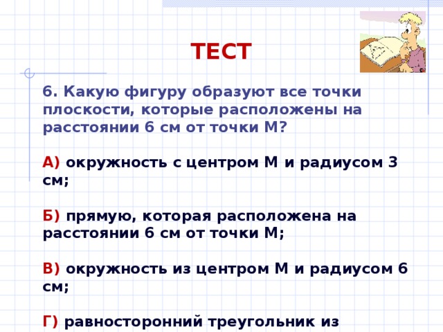 ТЕСТ 6. Какую фигуру образуют все точки плоскости, которые расположены на расстоянии 6 см от точки М? А) окружность с центром М и радиусом 3 см;  Б) прямую, которая расположена на расстоянии 6 см от точки М;  В) окружность из центром М и радиусом 6 см;  Г) равносторонний треугольник из сторонами 6 см. 