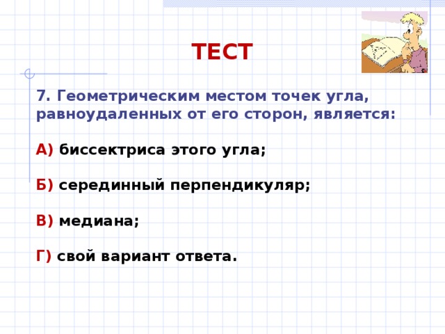 ТЕСТ 7. Геометрическим местом точек угла, равноудаленных от его сторон, является: А) биссектриса этого угла;  Б) серединный перпендикуляр;  В) медиана;  Г) свой вариант ответа. 