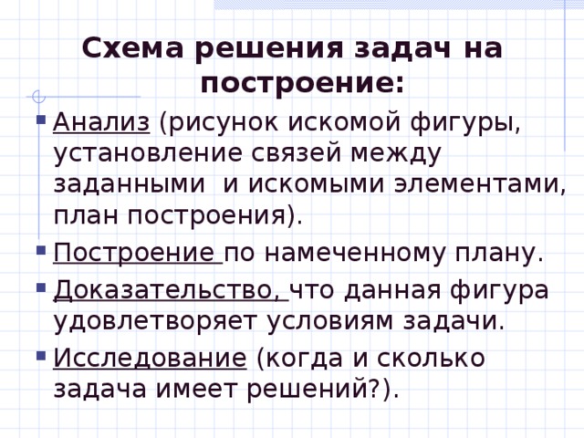 Схема решения задач на построение: Анализ (рисунок искомой фигуры, установление связей между заданными и искомыми элементами, план построения). Построение по намеченному плану. Доказательство, что данная фигура удовлетворяет условиям задачи. Исследование (когда и сколько задача имеет решений?). Анализ (рисунок искомой фигуры, установление связей между заданными и искомыми элементами, план построения). Построение по намеченному плану. Доказательство, что данная фигура удовлетворяет условиям задачи. Исследование (когда и сколько задача имеет решений?). 