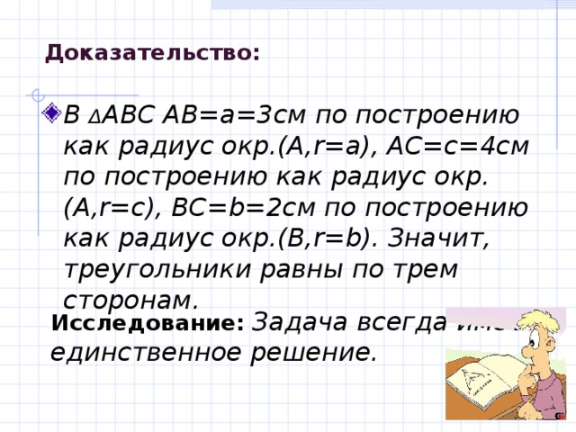 Доказательство : В Δ АВС АВ=а=3см по построению как радиус окр.(А, r=a) , АС=с=4см по построению как радиус окр.(А, r= с ) , ВС= b= 2см по построению как радиус окр.(В, r=b) . Значит, треугольники равны по трем сторонам. Исследование:  Задача всегда имеет единственное решение. 