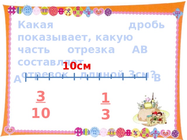 Какая дробь показывает, какую часть отрезка АВ составляет  отрезок длиной 3см?  10см В А 3 10 1 3 