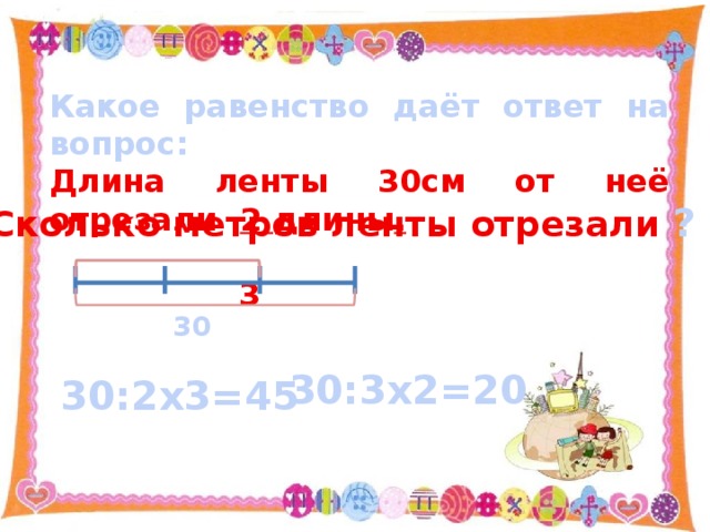 Какое равенство даёт ответ на вопрос: Длина ленты 30см от неё отрезали 2 длины .  3 Сколько метров ленты отрезали ? 30 30:3х2=20 30:2х3=45 