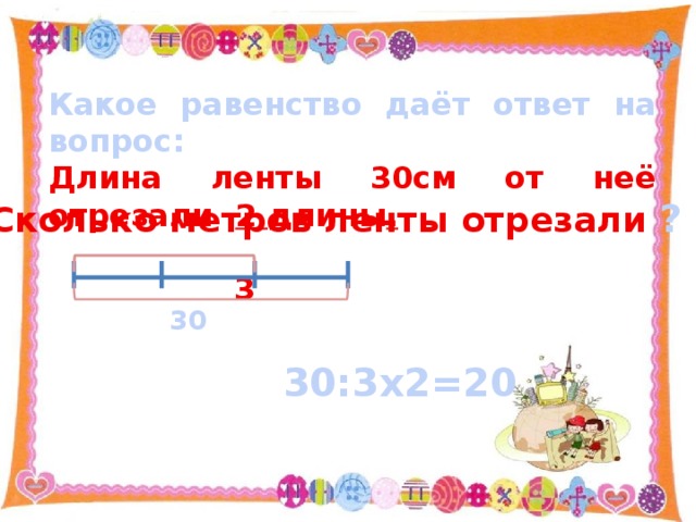 Какое равенство даёт ответ на вопрос: Длина ленты 30см от неё отрезали 2 длины .  3 Сколько метров ленты отрезали ? 30 30:3х2=20 