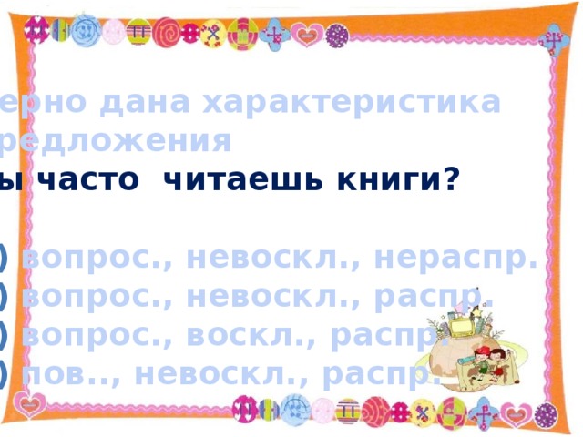 Верно дана характеристика предложения Ты часто читаешь книги?  вопрос., невоскл., нераспр. вопрос., невоскл., распр. вопрос., воскл., распр. пов.., невоскл., распр.   