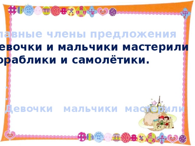 Главные члены предложения Девочки и мальчики мастерили кораблики и самолётики.  . . Девочки мальчики мастерили 