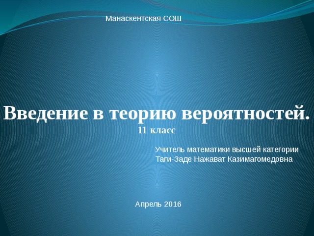 Манаскентская СОШ Введение в теорию вероятностей.  11 класс   Учитель математики высшей категории Таги-Заде Нажават Казимагомедовна Апрель 2016 
