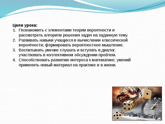 Цели урока: Познакомить с элементами теории вероятности и рассмотреть  алгоритм решения задач на заданную тему. Развивать навыки учащихся в вычислении классической вероятности; формировать вероятностное мышление. Воспитывать умение слушать и вступать в диалог, участвовать в коллективном обсуждении проблем. Способствовать развитию интереса к математике; умений применять новый материал на практике и в жизни. 