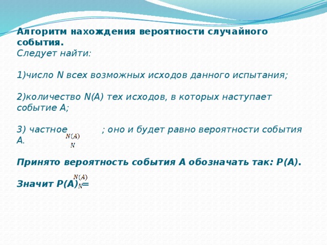 Алгоритм нахождения вероятности случайного события.  Следует найти:     1)число N всех возможных исходов данного испытания;     2)количество N(A) тех исходов, в которых наступает событие А;     3) частное ; оно и будет равно вероятности события А.     Принято вероятность события А обозначать так: Р(А).     Значит Р(А) =   