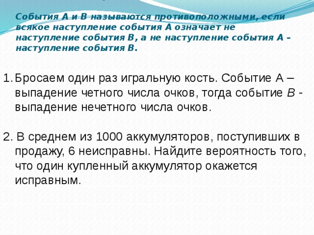   Свойства противоположных событий.     События А и В называются противоположными, если всякое наступление события А означает не наступление события В, а не наступление события А – наступление события В.   Бросаем один раз игральную кость. Событие А – выпадение четного числа очков, тогда событие B - выпадение нечетного числа очков. 2. В среднем из 1000 аккумуляторов, поступивших в продажу, 6 неисправны. Найдите вероятность того, что один купленный аккумулятор окажется исправным. 