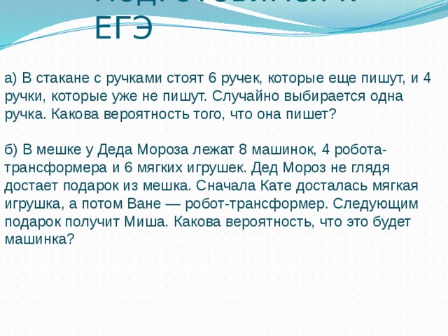 Подготовимся к ЕГЭ а) В стакане с ручками стоят 6 ручек, которые еще пишут, и 4 ручки, которые уже не пишут. Случайно выбирается одна ручка. Какова вероятность того, что она пишет? б) В мешке у Деда Мороза лежат 8 машинок, 4 робота-трансформера и 6 мягких игрушек. Дед Мороз не глядя достает подарок из мешка. Сначала Кате досталась мягкая игрушка, а потом Ване — робот-трансформер. Следующим подарок получит Миша. Какова вероятность, что это будет машинка?   