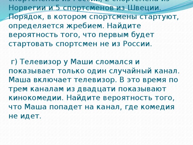 в) В лыжных гонках участвуют 13 спортсменов из России, 2 спортсмена из Норвегии и 5 спортсменов из Швеции. Порядок, в котором спортсмены стартуют, определяется жребием. Найдите вероятность того, что первым будет стартовать спортсмен не из России.      г) Телевизор у Маши сломался и показывает только один случайный канал. Маша включает телевизор. В это время по трем каналам из двадцати показывают кинокомедии. Найдите вероятность того, что Маша попадет на канал, где комедия не идет.   