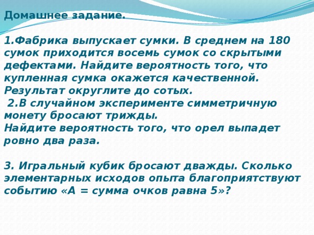 Домашнее задание.     1.Фабрика выпускает сумки. В среднем на 180 сумок приходится восемь сумок со скрытыми дефектами. Найдите вероятность того, что купленная сумка окажется качественной. Результат округлите до сотых.  2.В случайном эксперименте симметричную монету бросают трижды.  Найдите вероятность того, что орел выпадет ровно два раза.   3. Игральный кубик бросают дважды. Сколько элементарных исходов опыта благоприятствуют событию «А = сумма очков равна 5»?   